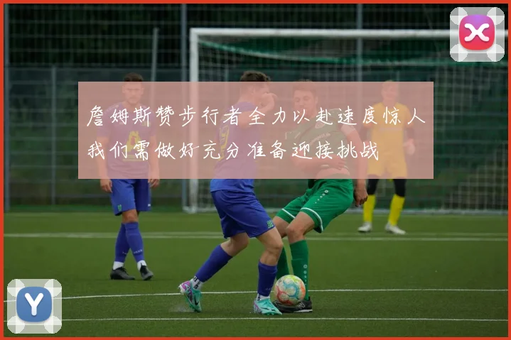 詹姆斯赞步行者全力以赴速度惊人我们需做好充分准备迎接挑战