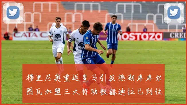 穆里尼奥重返皇马引发热潮库库尔图瓦加盟三大将助教赫迪拉已到位