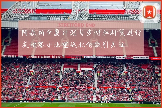 阿森纳今夏计划与多特和科莫进行友谊赛小法重返北伦敦引关注