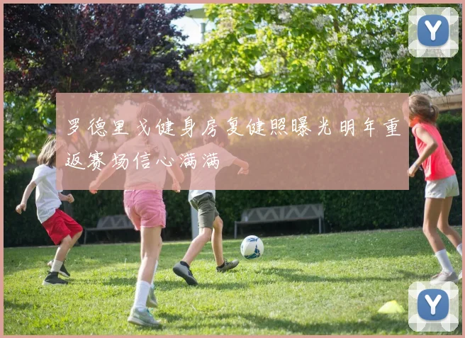 罗德里戈健身房复健照曝光明年重返赛场信心满满