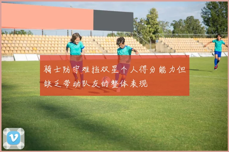 骑士防守难挡双星个人得分能力但缺乏带动队友的整体表现