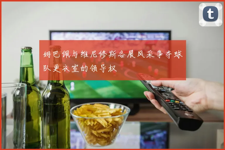 姆巴佩与维尼修斯各展风采争夺球队更衣室的领导权