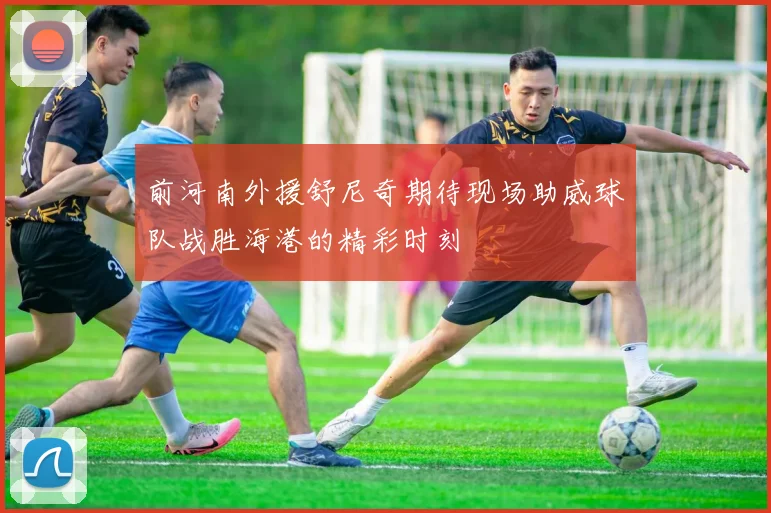 前河南外援舒尼奇期待现场助威球队战胜海港的精彩时刻