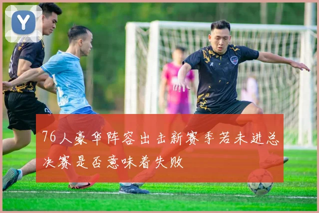 76人豪华阵容出击新赛季若未进总决赛是否意味着失败