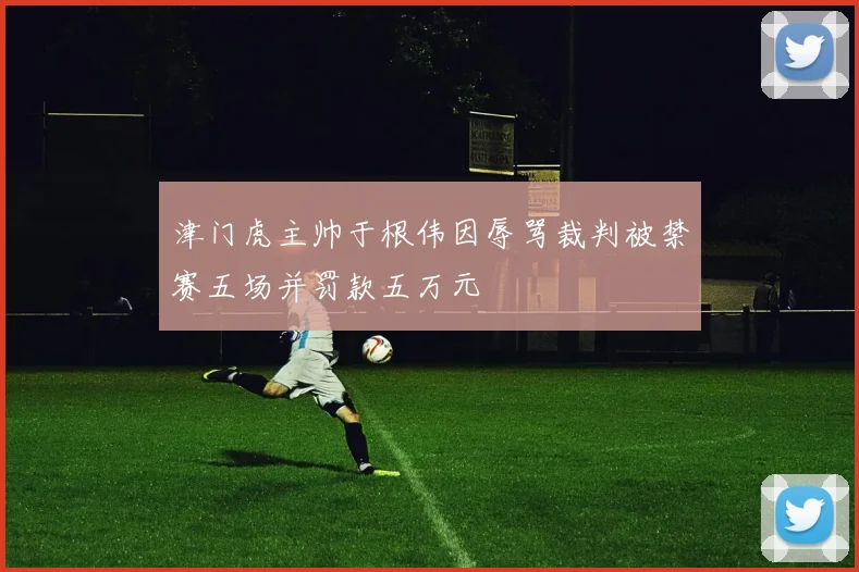 津门虎主帅于根伟因辱骂裁判被禁赛五场并罚款五万元