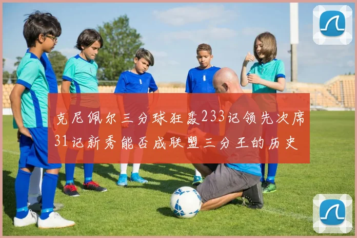 克尼佩尔三分球狂轰233记领先次席31记新秀能否成联盟三分王的历史首位者