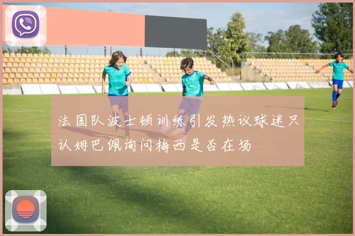 法国队波士顿训练引发热议球迷只认姆巴佩询问梅西是否在场