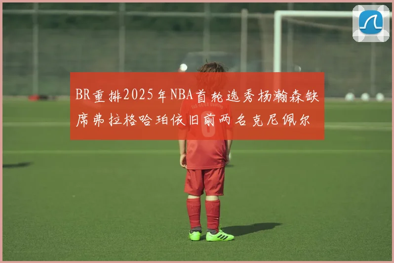 BR重排2025年NBA首轮选秀杨瀚森缺席弗拉格哈珀依旧前两名克尼佩尔锁定探花位