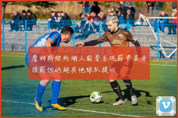 詹姆斯续约湖人前景乐观薪资虽非顶薪但远超其他球队提议