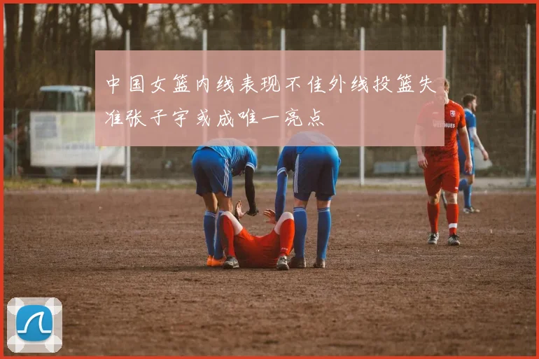 中国女篮内线表现不佳外线投篮失准张子宇或成唯一亮点