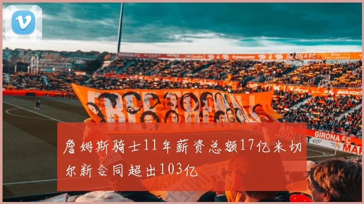 詹姆斯骑士11年薪资总额17亿米切尔新合同超出103亿