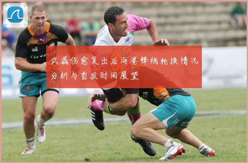 武磊伤愈复出后海港锋线轮换情况分析与首发时间展望