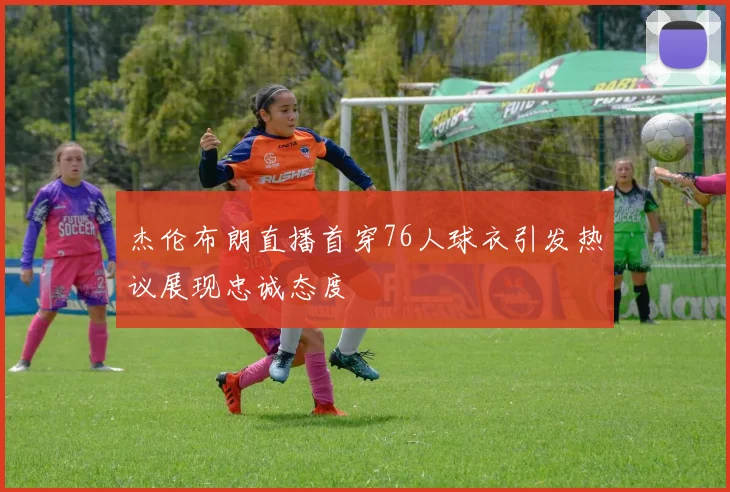 杰伦布朗直播首穿76人球衣引发热议展现忠诚态度