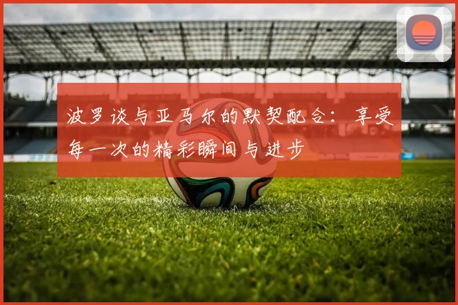 波罗谈与亚马尔的默契配合：享受每一次的精彩瞬间与进步