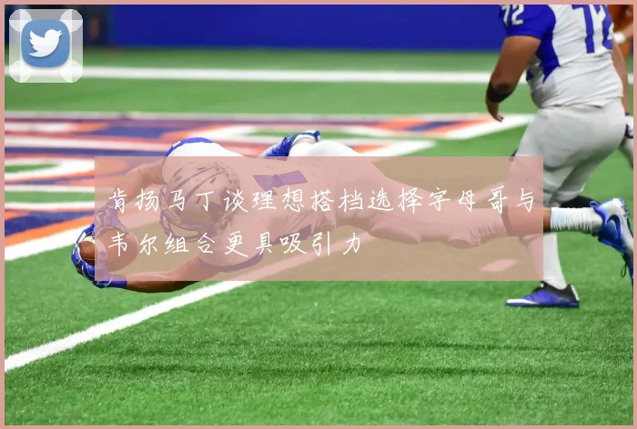 肯扬马丁谈理想搭档选择字母哥与韦尔组合更具吸引力