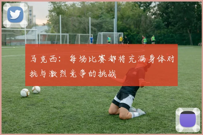 马克西：每场比赛都将充满身体对抗与激烈竞争的挑战