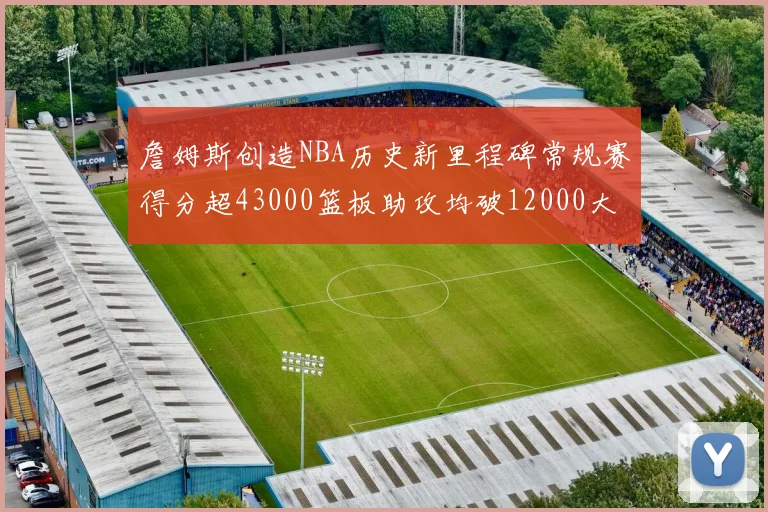 詹姆斯创造NBA历史新里程碑常规赛得分超43000篮板助攻均破12000大关