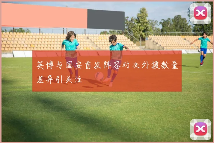 英博与国安首发阵容对决外援数量差异引关注