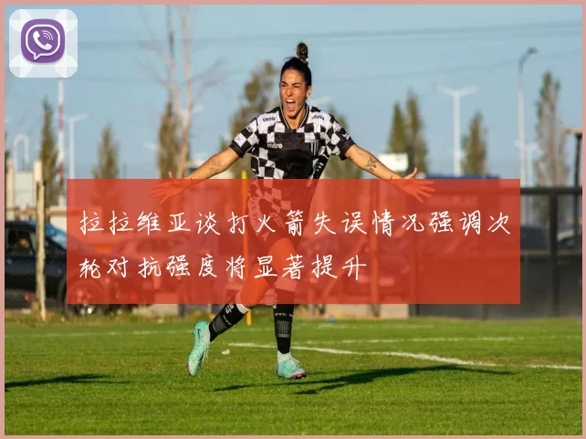 拉拉维亚谈打火箭失误情况强调次轮对抗强度将显著提升