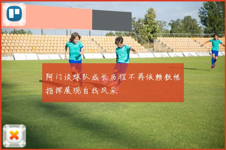 阿门谈球队成长历程不再依赖教练指挥展现自我风采