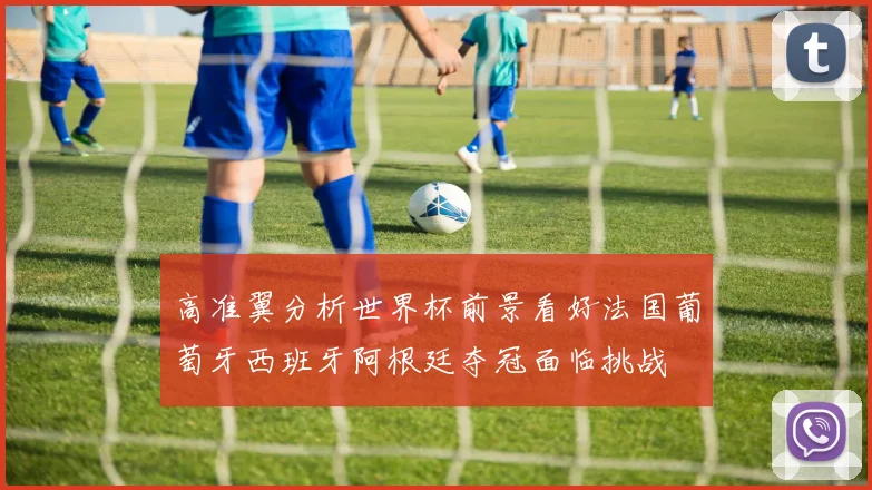 高准翼分析世界杯前景看好法国葡萄牙西班牙阿根廷夺冠面临挑战