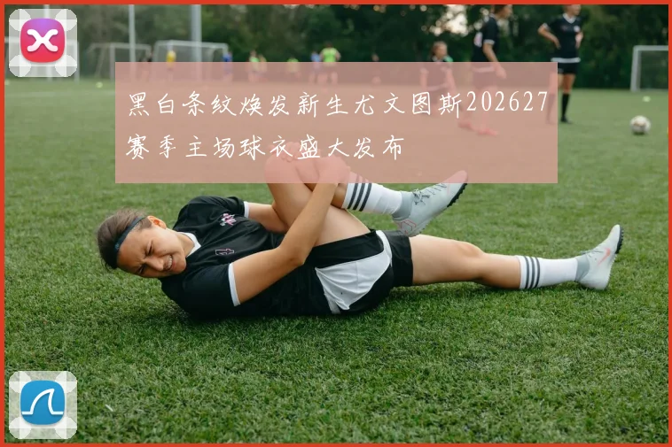 黑白条纹焕发新生尤文图斯202627赛季主场球衣盛大发布