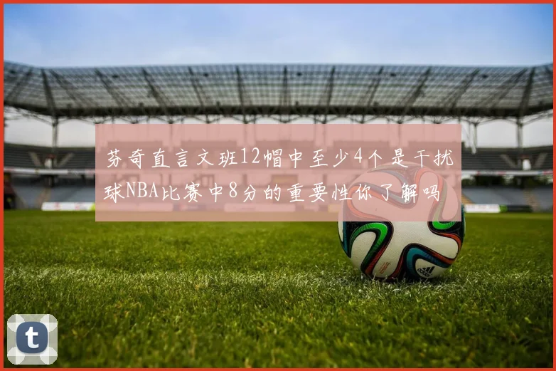 芬奇直言文班12帽中至少4个是干扰球NBA比赛中8分的重要性你了解吗