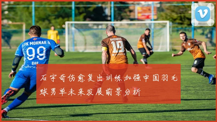 石宇奇伤愈复出训练加强中国羽毛球男单未来发展前景分析