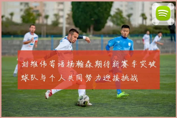 刘维伟寄语杨瀚森期待新赛季突破球队与个人共同努力迎接挑战