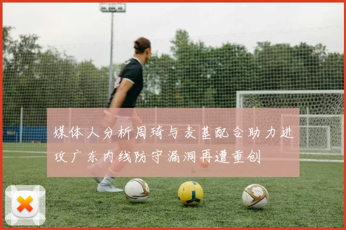 媒体人分析周琦与麦基配合助力进攻广东内线防守漏洞再遭重创