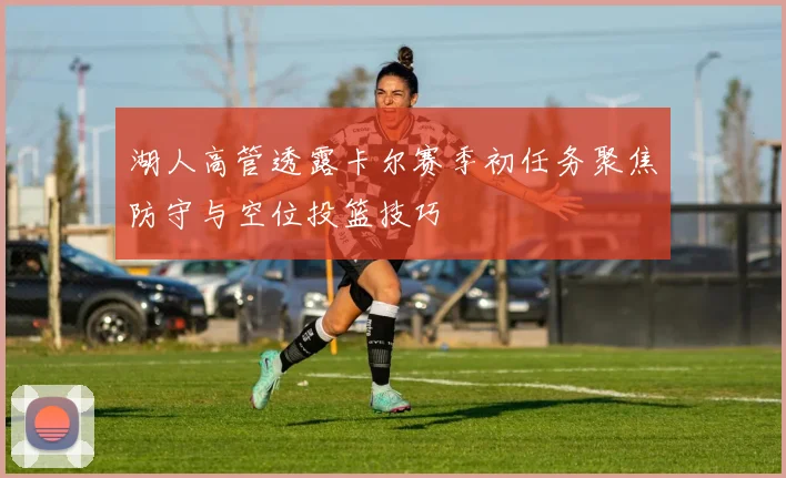 湖人高管透露卡尔赛季初任务聚焦防守与空位投篮技巧