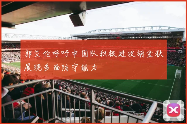 郭艾伦呼吁中国队积极进攻胡金秋展现多面防守能力