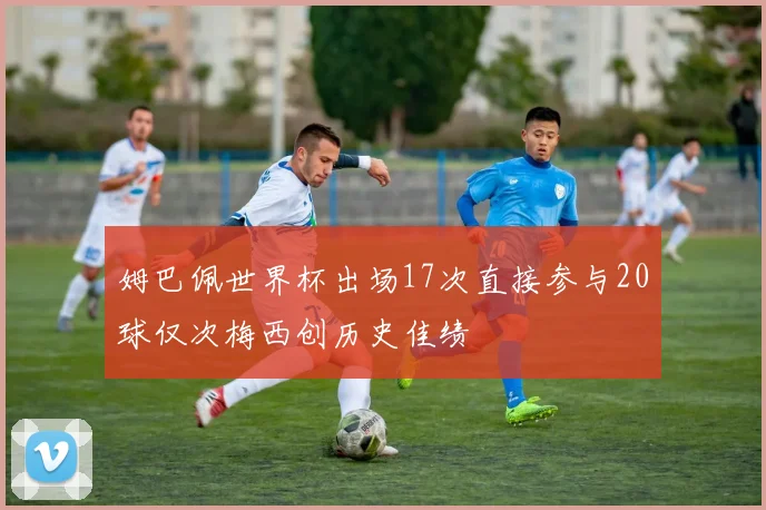 姆巴佩世界杯出场17次直接参与20球仅次梅西创历史佳绩