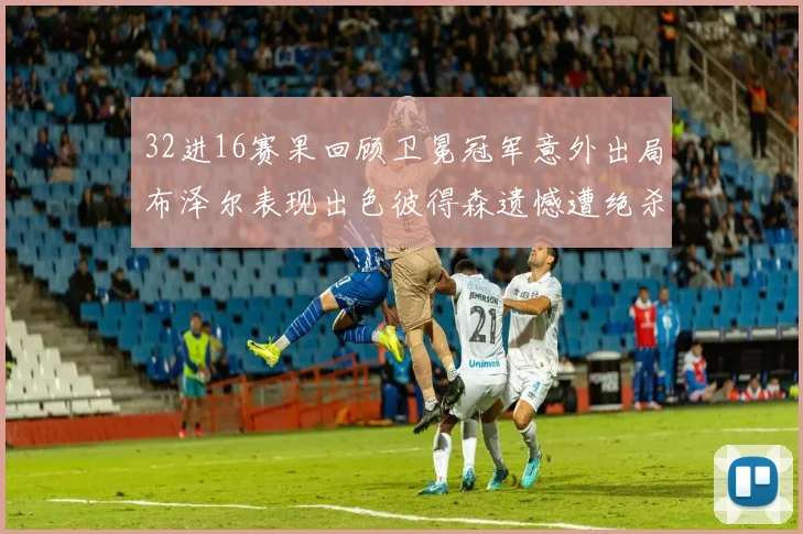 32进16赛果回顾卫冕冠军意外出局布泽尔表现出色彼得森遗憾遭绝杀
