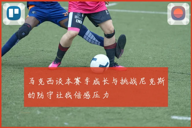马克西谈本赛季成长与挑战尼克斯的防守让我倍感压力