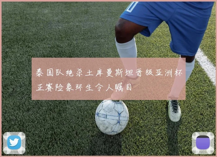 泰国队绝杀土库曼斯坦晋级亚洲杯正赛险象环生令人瞩目