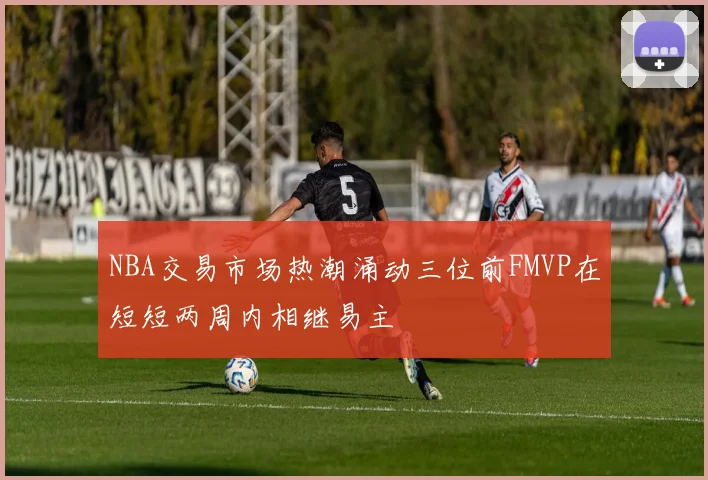NBA交易市场热潮涌动三位前FMVP在短短两周内相继易主