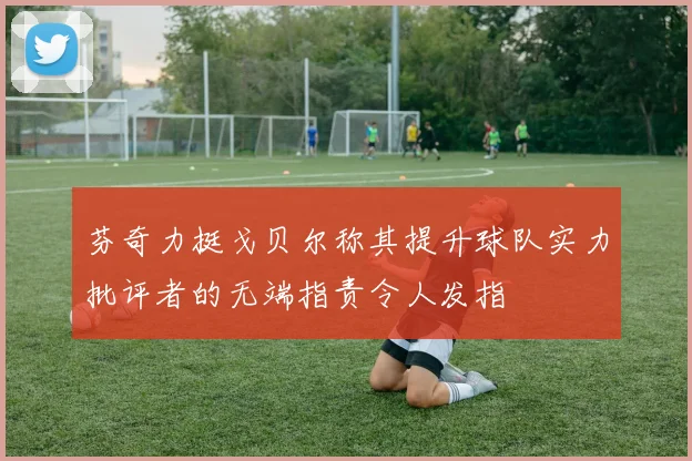 芬奇力挺戈贝尔称其提升球队实力批评者的无端指责令人发指