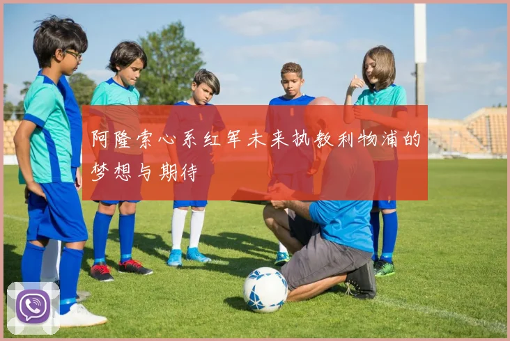 阿隆索心系红军未来执教利物浦的梦想与期待